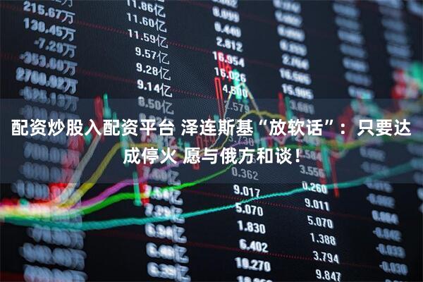 配资炒股入配资平台 泽连斯基“放软话”：只要达成停火 愿与俄方和谈！