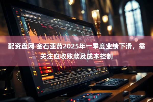 配资盘网 金石亚药2025年一季度业绩下滑，需关注应收账款及成本控制