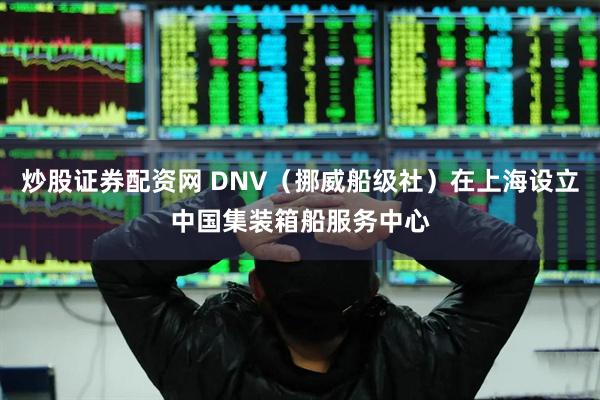 炒股证券配资网 DNV（挪威船级社）在上海设立中国集装箱船服务中心