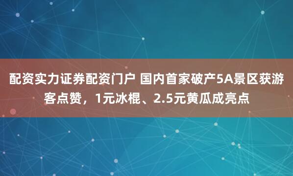 配资实力证券配资门户 国内首家破产5A景区获游客点赞，1元冰棍、2.5元黄瓜成亮点