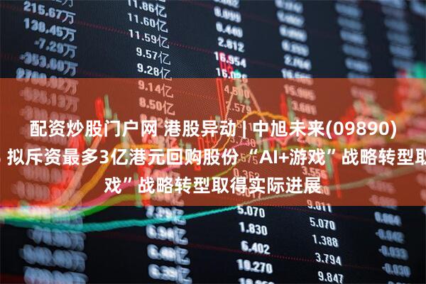 配资炒股门户网 港股异动 | 中旭未来(09890)早盘涨超7% 拟斥资最多3亿港元回购股份 “AI+游戏”战略转型取得实际进展