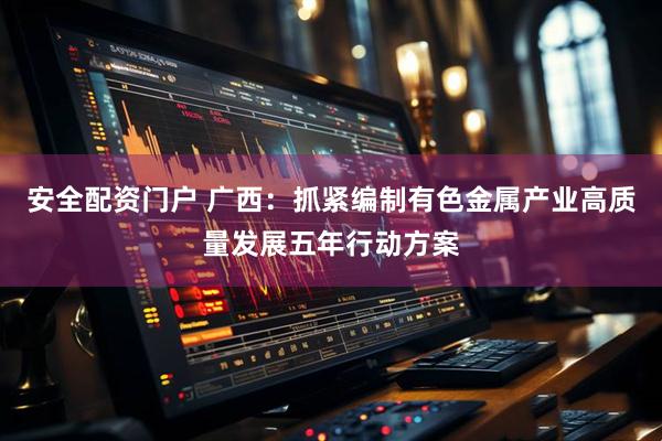 安全配资门户 广西：抓紧编制有色金属产业高质量发展五年行动方案