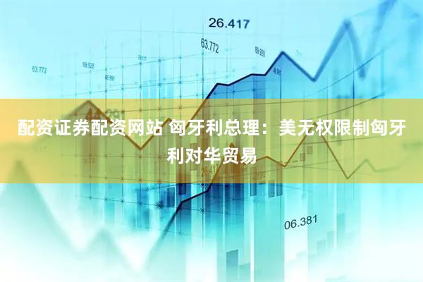 配资证券配资网站 匈牙利总理：美无权限制匈牙利对华贸易