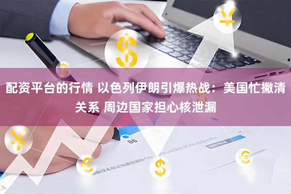 配资平台的行情 以色列伊朗引爆热战：美国忙撇清关系 周边国家担心核泄漏