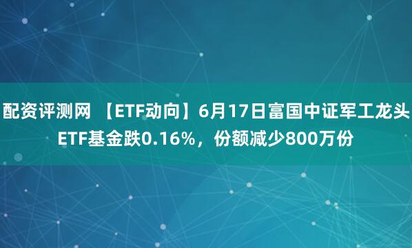 配资评测网 【ETF动向】6月17日富国中证军工龙头ETF基金跌0.16%，份额减少800万份