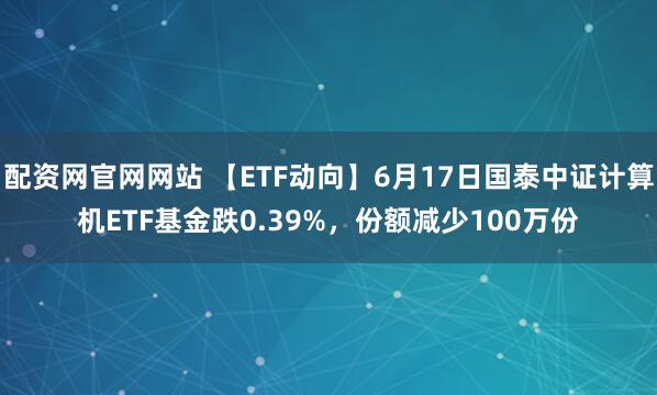 配资网官网网站 【ETF动向】6月17日国泰中证计算机ETF基金跌0.39%，份额减少100万份