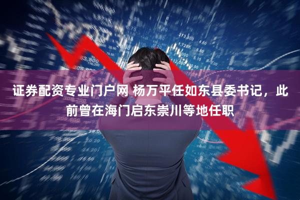 证券配资专业门户网 杨万平任如东县委书记，此前曾在海门启东崇川等地任职