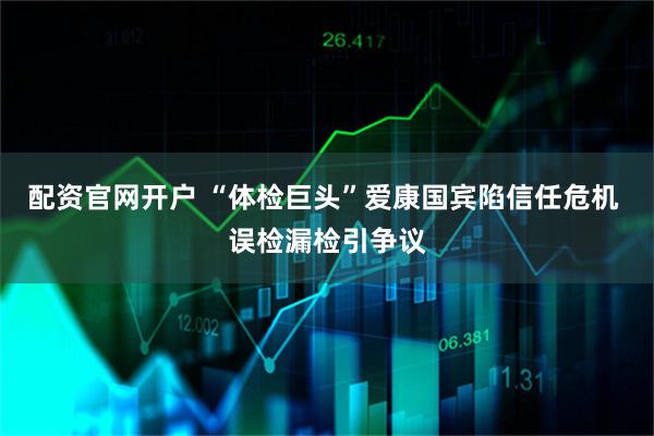 配资官网开户 “体检巨头”爱康国宾陷信任危机 误检漏检引争议