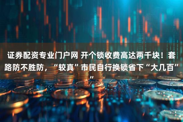 证券配资专业门户网 开个锁收费高达两千块！套路防不胜防，“较真”市民自行换锁省下“大几百”