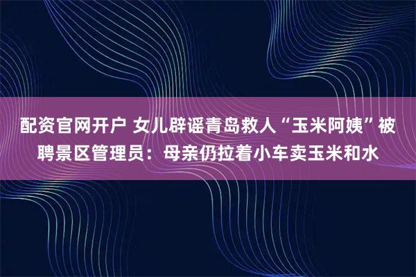 配资官网开户 女儿辟谣青岛救人“玉米阿姨”被聘景区管理员：母亲仍拉着小车卖玉米和水