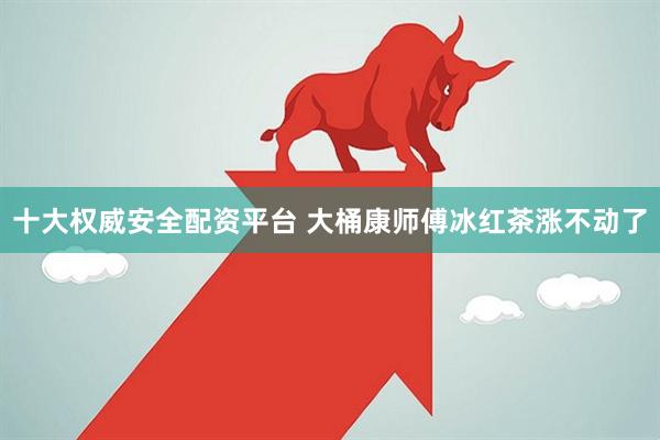 十大权威安全配资平台 大桶康师傅冰红茶涨不动了