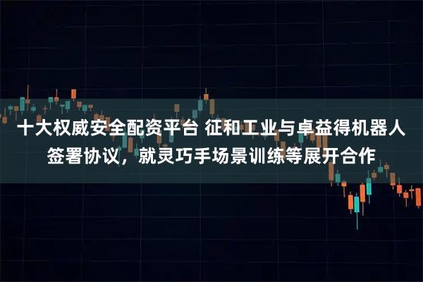 十大权威安全配资平台 征和工业与卓益得机器人签署协议，就灵巧手场景训练等展开合作