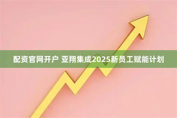 配资官网开户 亚翔集成2025新员工赋能计划