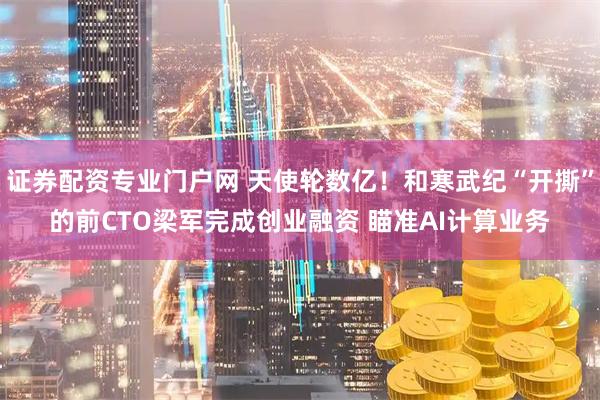 证券配资专业门户网 天使轮数亿！和寒武纪“开撕”的前CTO梁军完成创业融资 瞄准AI计算业务