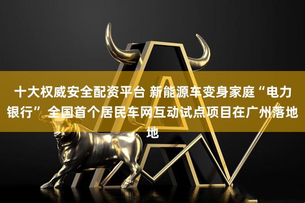 十大权威安全配资平台 新能源车变身家庭“电力银行” 全国首个居民车网互动试点项目在广州落地