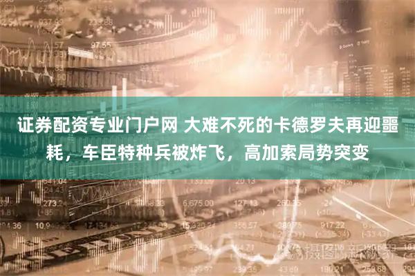 证券配资专业门户网 大难不死的卡德罗夫再迎噩耗，车臣特种兵被炸飞，高加索局势突变