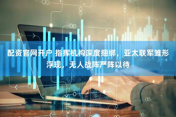 配资官网开户 指挥机构深度捆绑，亚太联军雏形浮现，无人战阵严阵以待