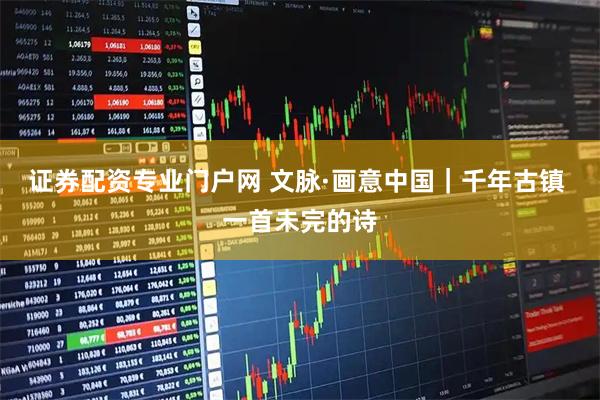 证券配资专业门户网 文脉·画意中国|千年古镇 一首未完的诗