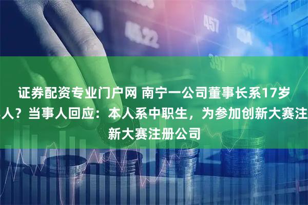 证券配资专业门户网 南宁一公司董事长系17岁未成年人？当事人回应：本人系中职生，为参加创新大赛注册公司