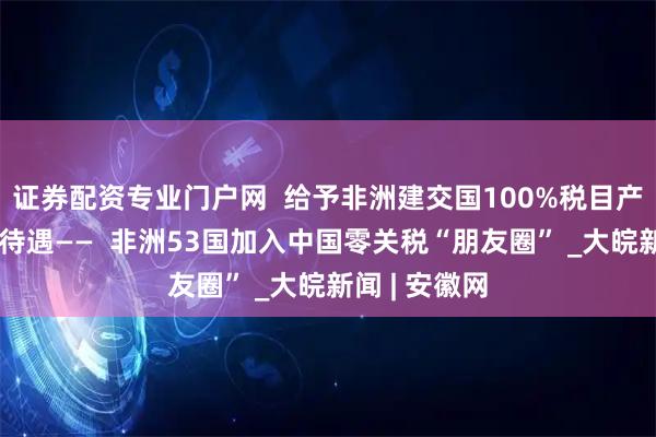 证券配资专业门户网  给予非洲建交国100%税目产品完全免税待遇——  非洲53国加入中国零关税“朋友圈” _大皖新闻 | 安徽网