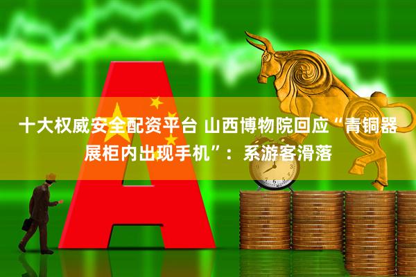 十大权威安全配资平台 山西博物院回应“青铜器展柜内出现手机”：系游客滑落