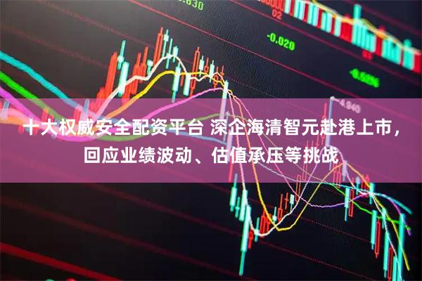 十大权威安全配资平台 深企海清智元赴港上市，回应业绩波动、估值承压等挑战