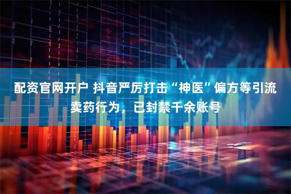 配资官网开户 抖音严厉打击“神医”偏方等引流卖药行为，已封禁千余账号