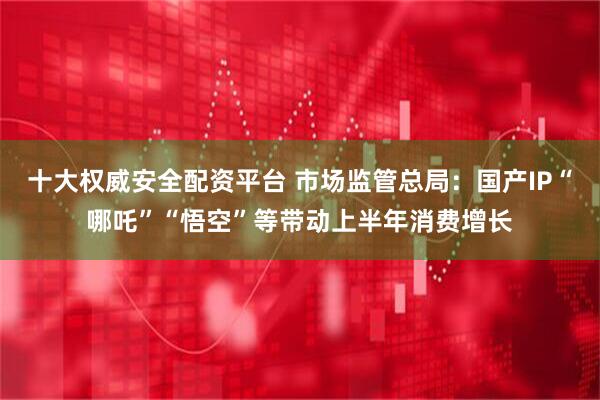 十大权威安全配资平台 市场监管总局：国产IP“哪吒”“悟空”等带动上半年消费增长