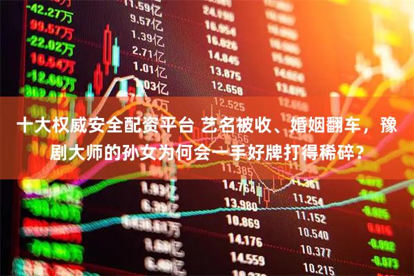 十大权威安全配资平台 艺名被收、婚姻翻车，豫剧大师的孙女为何会一手好牌打得稀碎？
