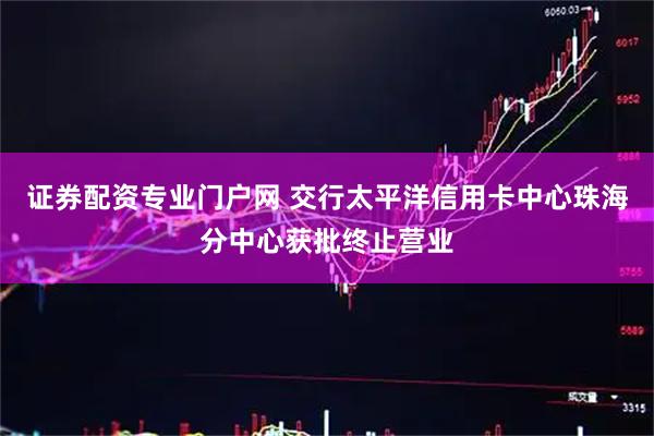 证券配资专业门户网 交行太平洋信用卡中心珠海分中心获批终止营业