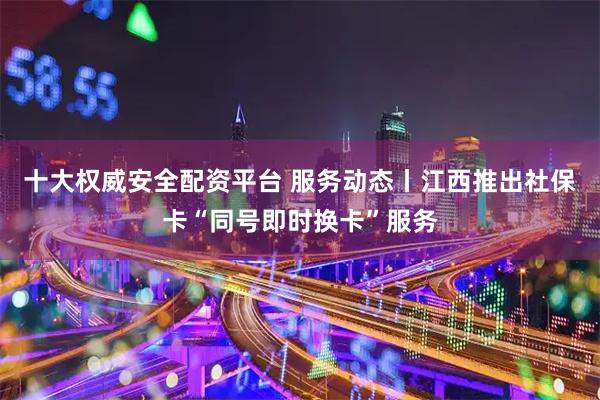 十大权威安全配资平台 服务动态丨江西推出社保卡“同号即时换卡”服务