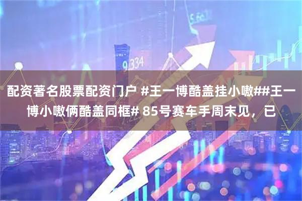 配资著名股票配资门户 #王一博酷盖挂小嗷##王一博小嗷俩酷盖同框# 85号赛车手周末见，已