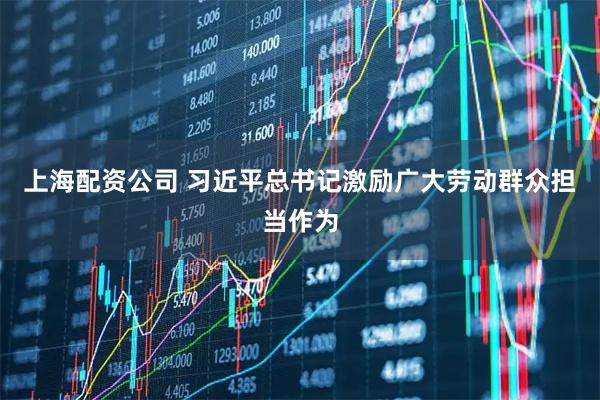 上海配资公司 习近平总书记激励广大劳动群众担当作为