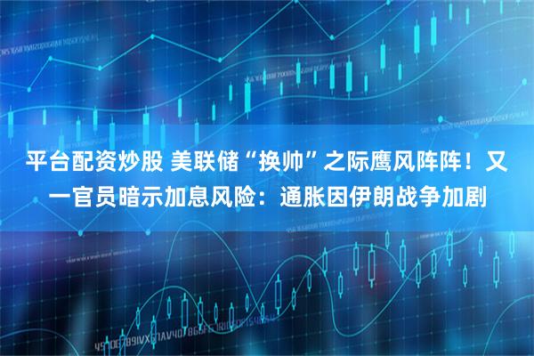 平台配资炒股 美联储“换帅”之际鹰风阵阵！又一官员暗示加息风险：通胀因伊朗战争加剧