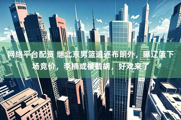 网络平台配资 继北京男篮追逐布朗外，曝辽篮下场竞价，李楠或被截胡，好戏来了
