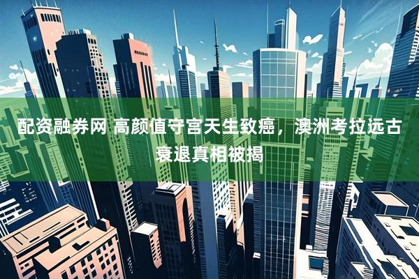 配资融券网 高颜值守宫天生致癌，澳洲考拉远古衰退真相被揭