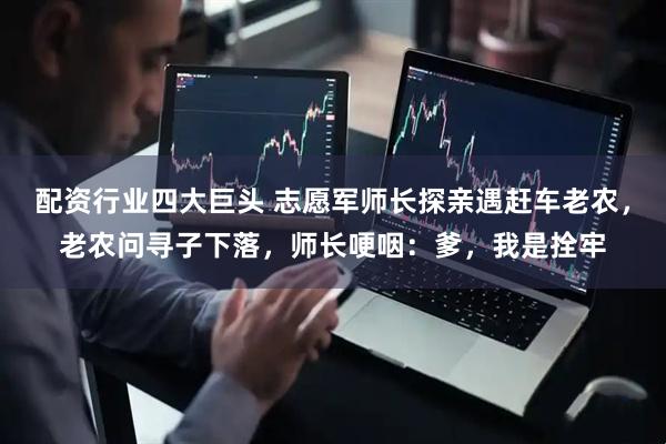 配资行业四大巨头 志愿军师长探亲遇赶车老农，老农问寻子下落，师长哽咽：爹，我是拴牢