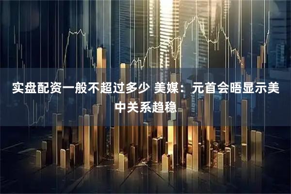 实盘配资一般不超过多少 美媒：元首会晤显示美中关系趋稳